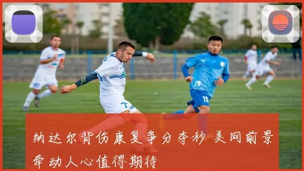 纳达尔背伤康复争分夺秒 美网前景牵动人心值得期待