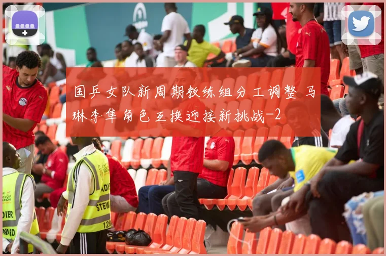 国乒女队新周期教练组分工调整 马琳李隼角色互换迎接新挑战