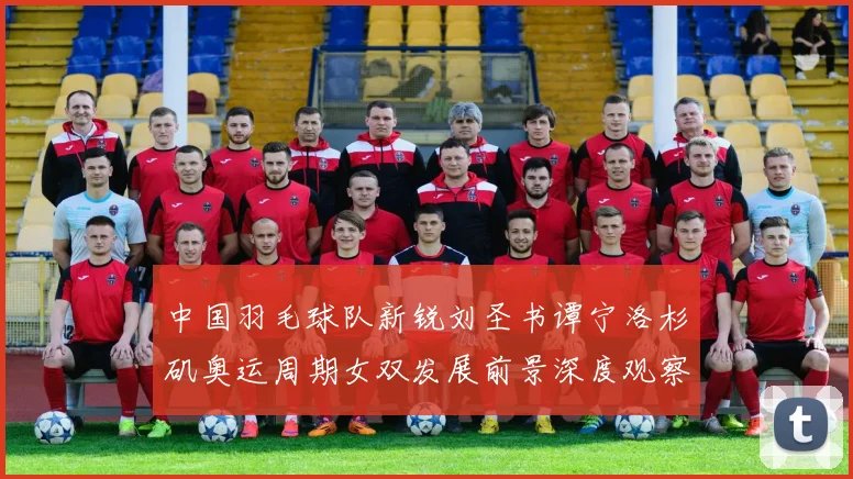 中国羽毛球队新锐刘圣书谭宁洛杉矶奥运周期女双发展前景深度观察