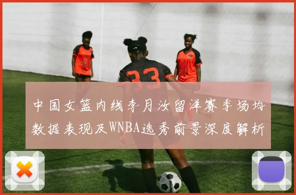 中国女篮内线李月汝留洋赛季场均数据表现及WNBA选秀前景深度解析