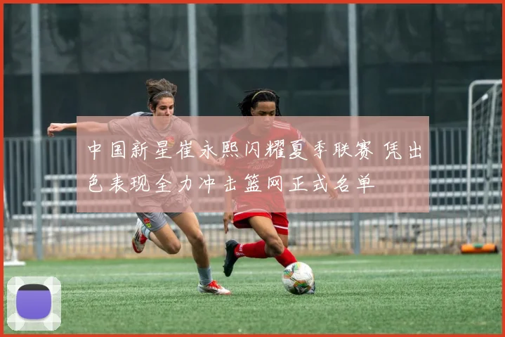 中国新星崔永熙闪耀夏季联赛 凭出色表现全力冲击篮网正式名单