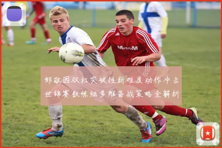邹敬园双杠突破性新难度动作冲击世锦赛教练组多维备战策略全解析