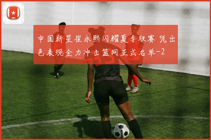 中国新星崔永熙闪耀夏季联赛 凭出色表现全力冲击篮网正式名单