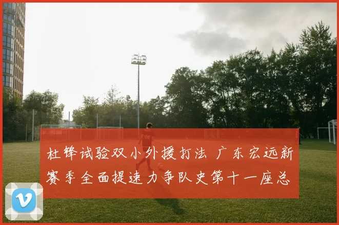 杜锋试验双小外援打法 广东宏远新赛季全面提速力争队史第十一座总冠军