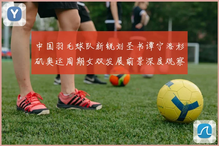 中国羽毛球队新锐刘圣书谭宁洛杉矶奥运周期女双发展前景深度观察