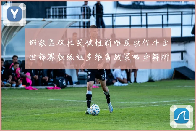邹敬园双杠突破性新难度动作冲击世锦赛教练组多维备战策略全解析
