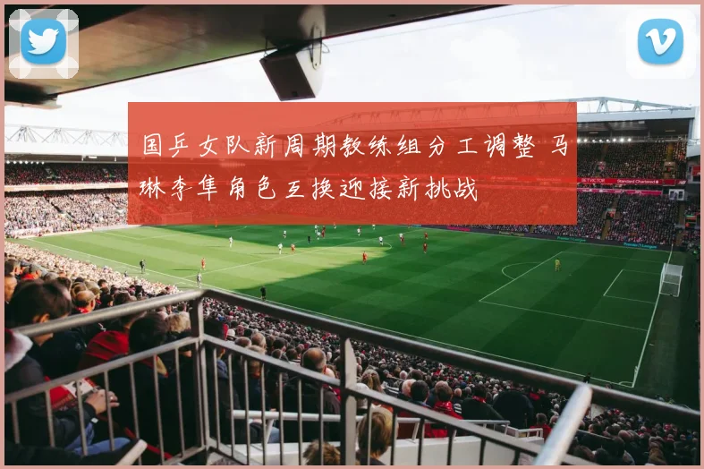 国乒女队新周期教练组分工调整 马琳李隼角色互换迎接新挑战