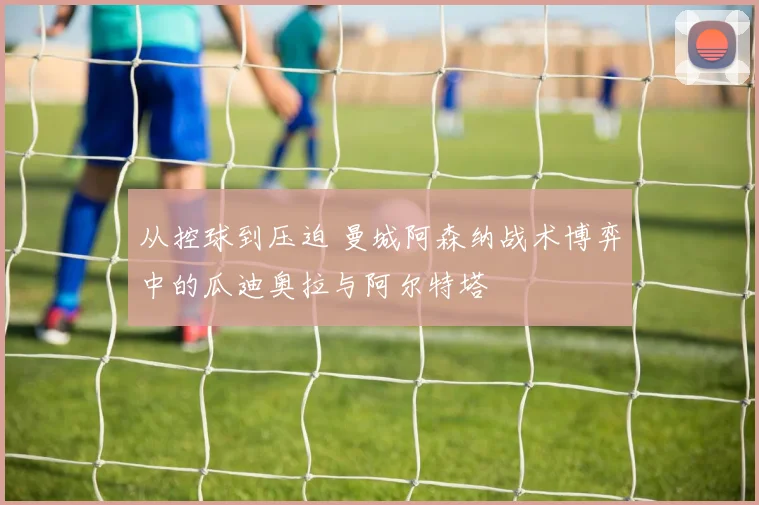 从控球到压迫 曼城阿森纳战术博弈中的瓜迪奥拉与阿尔特塔
