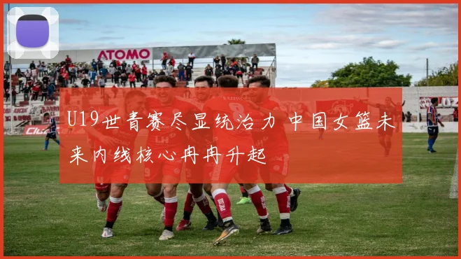 U19世青赛尽显统治力 中国女篮未来内线核心冉冉升起