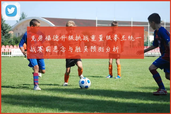 克劳福德升级挑战重量级拳王统一战赛前悬念与胜负预测分析