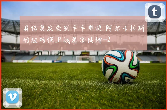 肩伤复发告别辛辛那提 阿尔卡拉斯的纽约保卫战悬念陡增