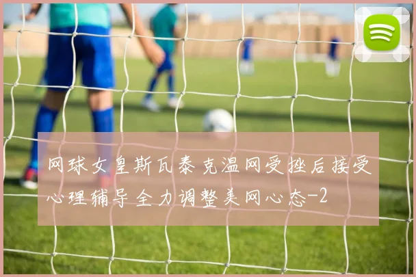 网球女皇斯瓦泰克温网受挫后接受心理辅导全力调整美网心态