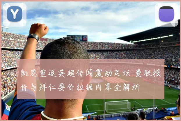 凯恩重返英超传闻震动足坛 曼联报价与拜仁要价拉锯内幕全解析