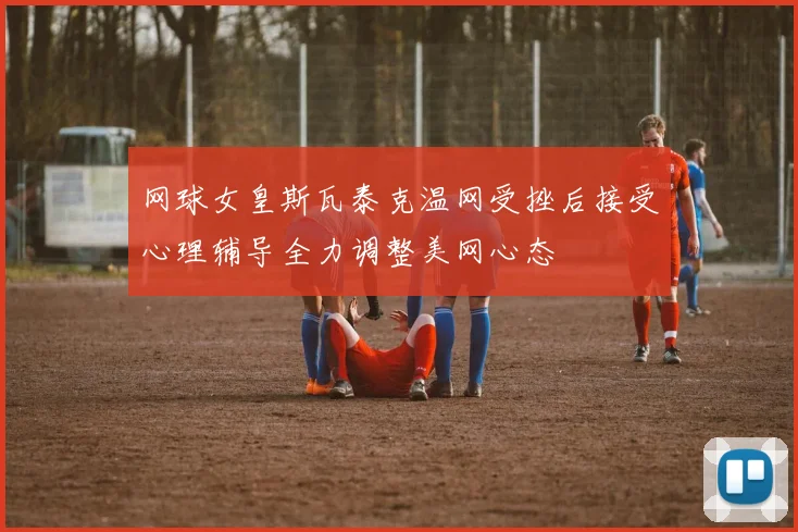 网球女皇斯瓦泰克温网受挫后接受心理辅导全力调整美网心态