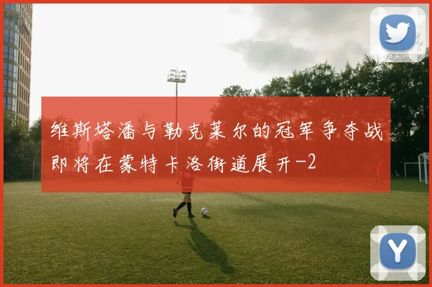 维斯塔潘与勒克莱尔的冠军争夺战即将在蒙特卡洛街道展开